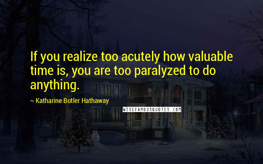 Katharine Butler Hathaway Quotes: If you realize too acutely how valuable time is, you are too paralyzed to do anything.