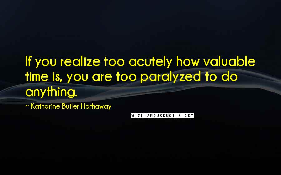 Katharine Butler Hathaway Quotes: If you realize too acutely how valuable time is, you are too paralyzed to do anything.