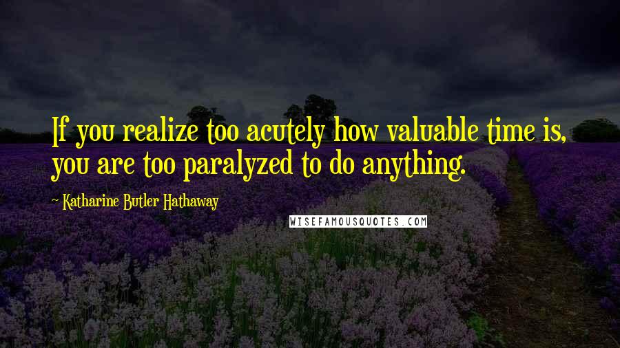 Katharine Butler Hathaway Quotes: If you realize too acutely how valuable time is, you are too paralyzed to do anything.