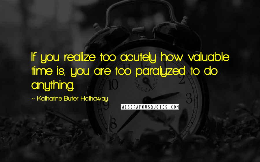 Katharine Butler Hathaway Quotes: If you realize too acutely how valuable time is, you are too paralyzed to do anything.