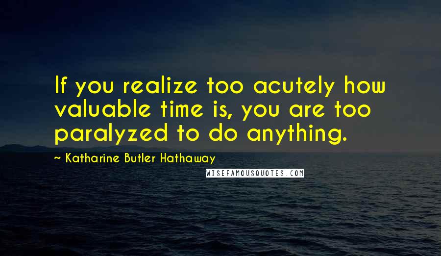 Katharine Butler Hathaway Quotes: If you realize too acutely how valuable time is, you are too paralyzed to do anything.