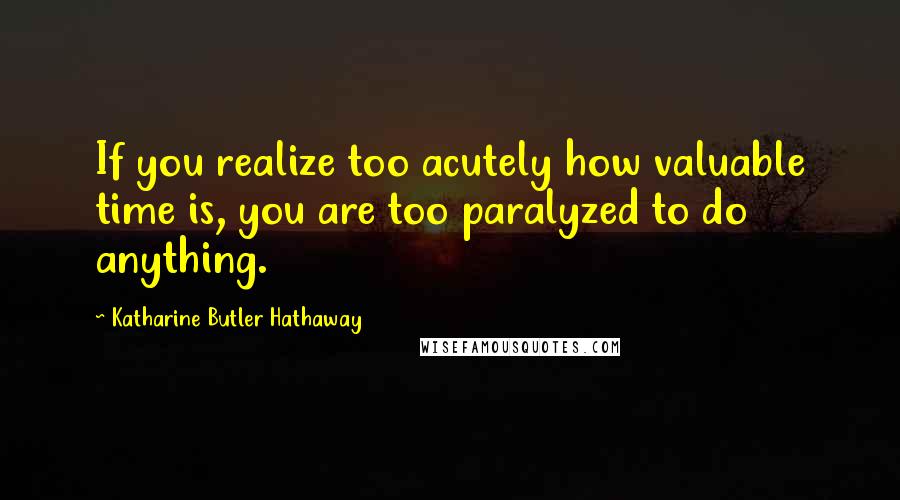 Katharine Butler Hathaway Quotes: If you realize too acutely how valuable time is, you are too paralyzed to do anything.