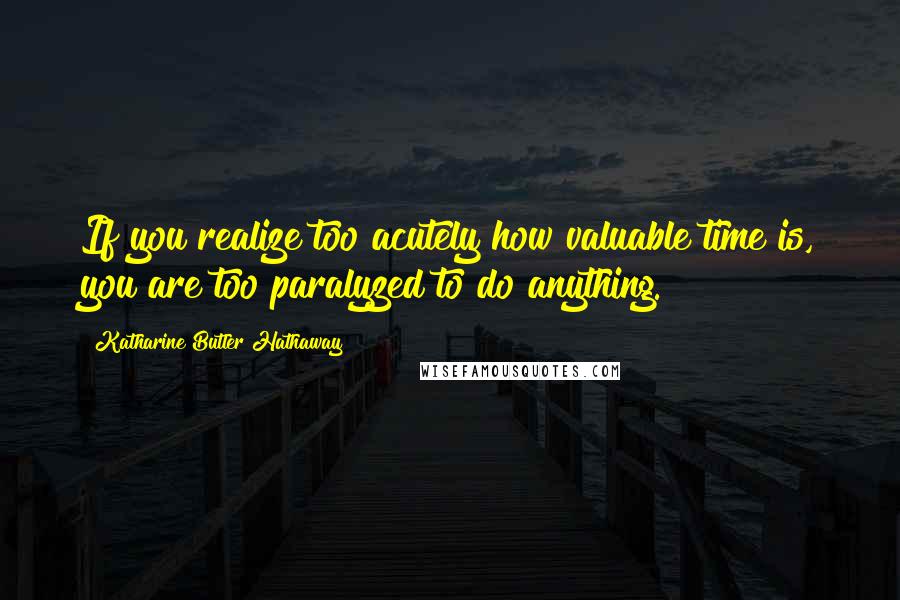 Katharine Butler Hathaway Quotes: If you realize too acutely how valuable time is, you are too paralyzed to do anything.