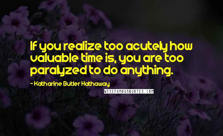 Katharine Butler Hathaway Quotes: If you realize too acutely how valuable time is, you are too paralyzed to do anything.