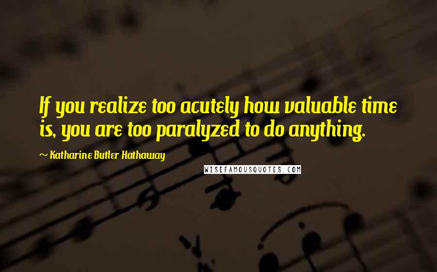 Katharine Butler Hathaway Quotes: If you realize too acutely how valuable time is, you are too paralyzed to do anything.