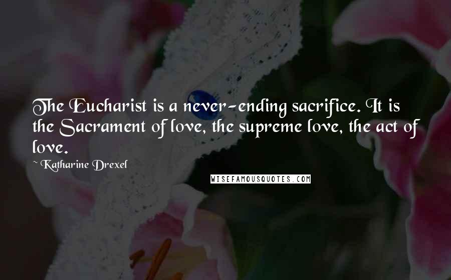 Katharine Drexel Quotes: The Eucharist is a never-ending sacrifice. It is the Sacrament of love, the supreme love, the act of love.