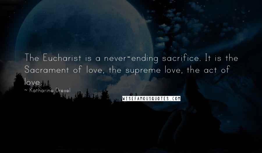 Katharine Drexel Quotes: The Eucharist is a never-ending sacrifice. It is the Sacrament of love, the supreme love, the act of love.