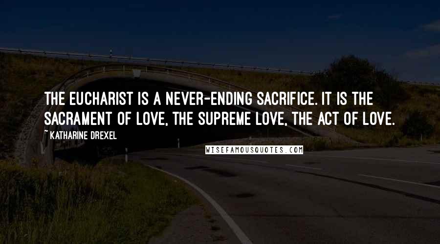 Katharine Drexel Quotes: The Eucharist is a never-ending sacrifice. It is the Sacrament of love, the supreme love, the act of love.