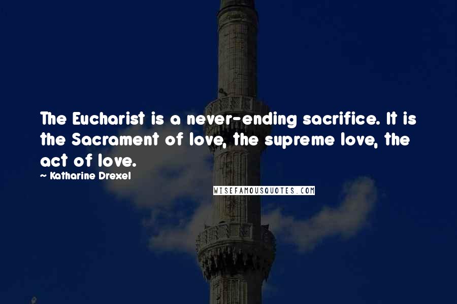 Katharine Drexel Quotes: The Eucharist is a never-ending sacrifice. It is the Sacrament of love, the supreme love, the act of love.