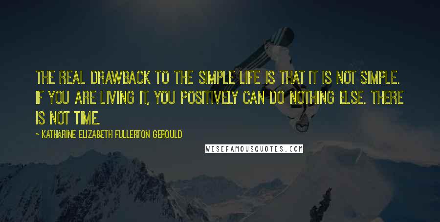 Katharine Elizabeth Fullerton Gerould Quotes: The real drawback to the simple life is that it is not simple. If you are living it, you positively can do nothing else. There is not time.