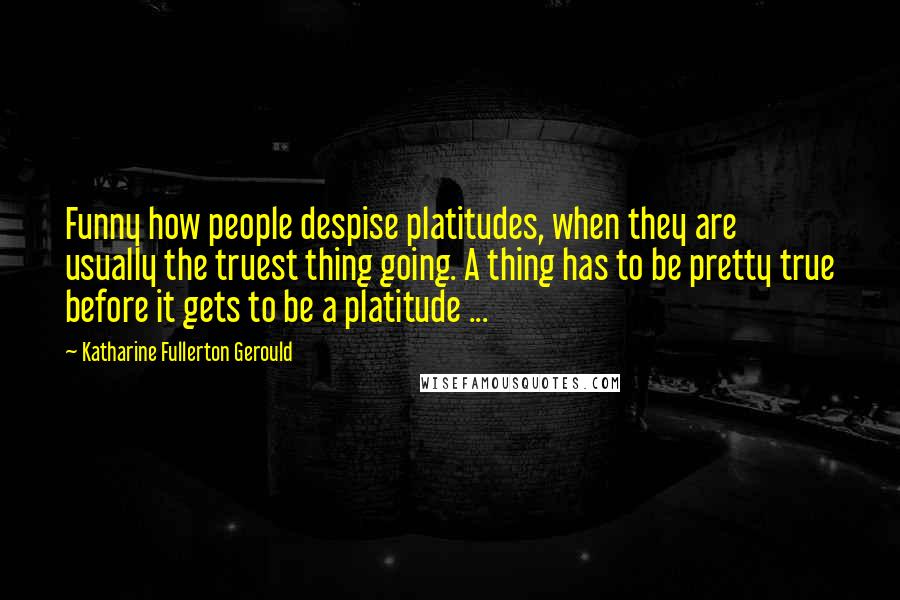 Katharine Fullerton Gerould Quotes: Funny how people despise platitudes, when they are usually the truest thing going. A thing has to be pretty true before it gets to be a platitude ...