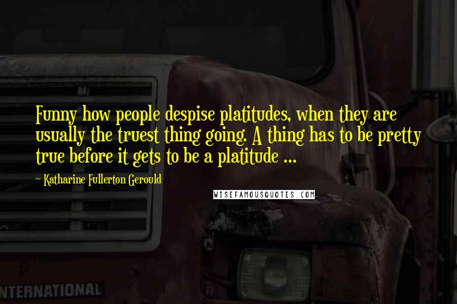 Katharine Fullerton Gerould Quotes: Funny how people despise platitudes, when they are usually the truest thing going. A thing has to be pretty true before it gets to be a platitude ...