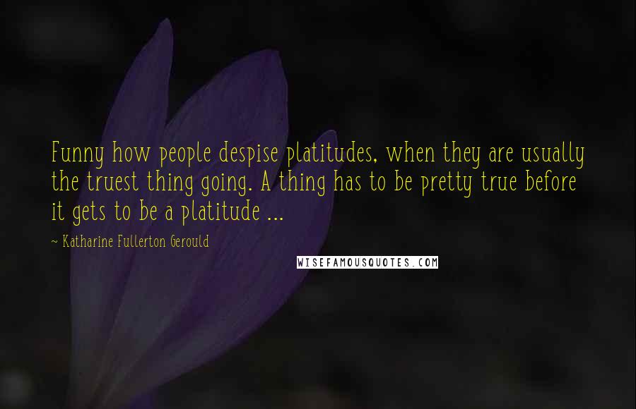 Katharine Fullerton Gerould Quotes: Funny how people despise platitudes, when they are usually the truest thing going. A thing has to be pretty true before it gets to be a platitude ...