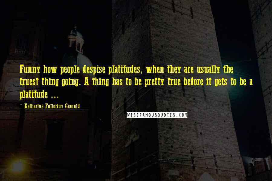 Katharine Fullerton Gerould Quotes: Funny how people despise platitudes, when they are usually the truest thing going. A thing has to be pretty true before it gets to be a platitude ...