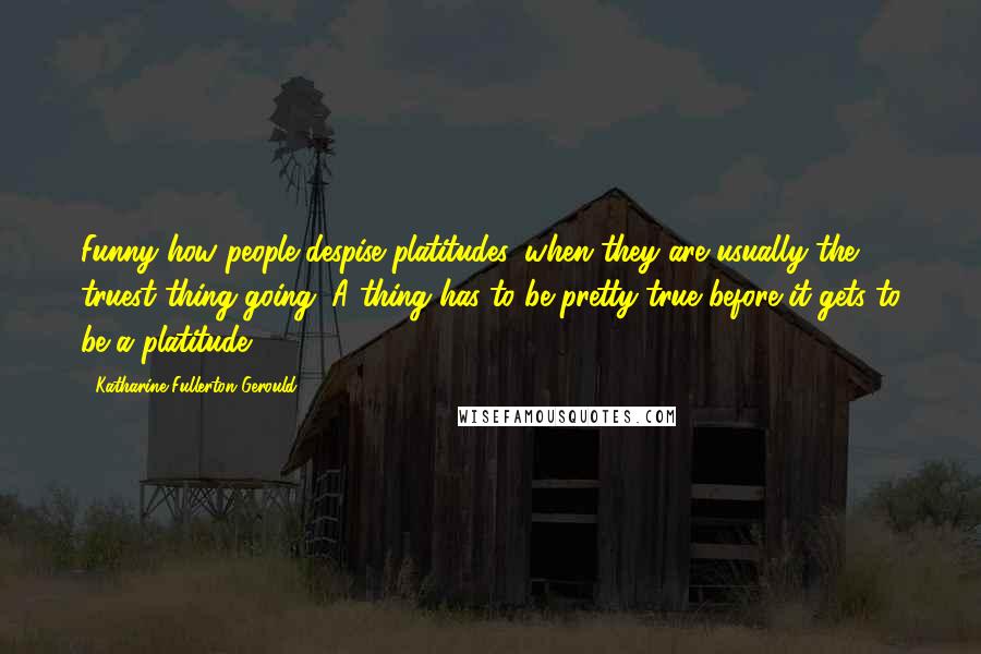 Katharine Fullerton Gerould Quotes: Funny how people despise platitudes, when they are usually the truest thing going. A thing has to be pretty true before it gets to be a platitude ...