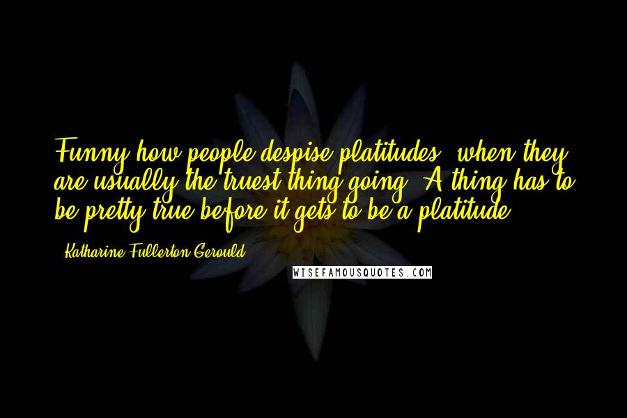 Katharine Fullerton Gerould Quotes: Funny how people despise platitudes, when they are usually the truest thing going. A thing has to be pretty true before it gets to be a platitude ...