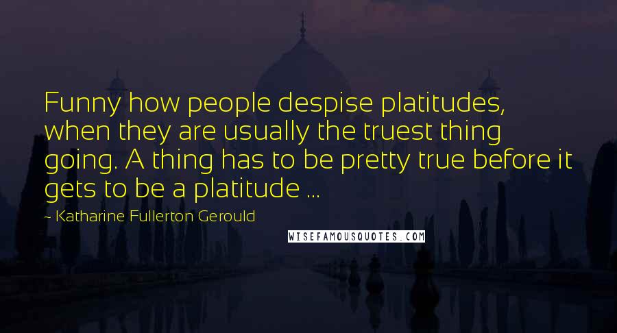 Katharine Fullerton Gerould Quotes: Funny how people despise platitudes, when they are usually the truest thing going. A thing has to be pretty true before it gets to be a platitude ...