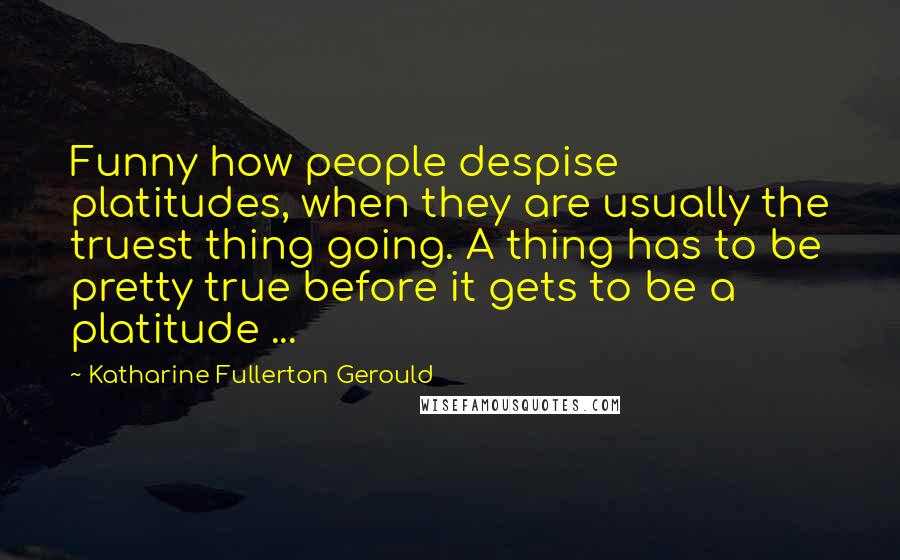 Katharine Fullerton Gerould Quotes: Funny how people despise platitudes, when they are usually the truest thing going. A thing has to be pretty true before it gets to be a platitude ...