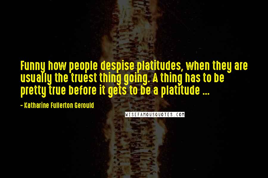 Katharine Fullerton Gerould Quotes: Funny how people despise platitudes, when they are usually the truest thing going. A thing has to be pretty true before it gets to be a platitude ...