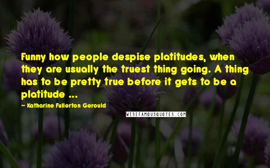 Katharine Fullerton Gerould Quotes: Funny how people despise platitudes, when they are usually the truest thing going. A thing has to be pretty true before it gets to be a platitude ...