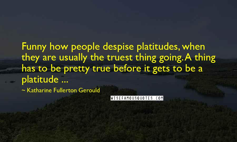 Katharine Fullerton Gerould Quotes: Funny how people despise platitudes, when they are usually the truest thing going. A thing has to be pretty true before it gets to be a platitude ...