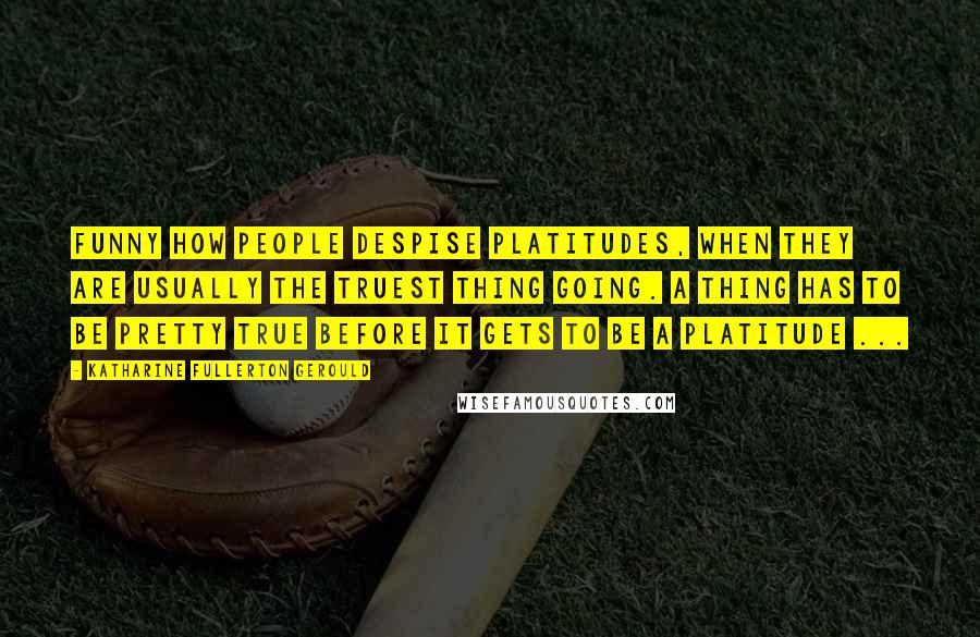 Katharine Fullerton Gerould Quotes: Funny how people despise platitudes, when they are usually the truest thing going. A thing has to be pretty true before it gets to be a platitude ...