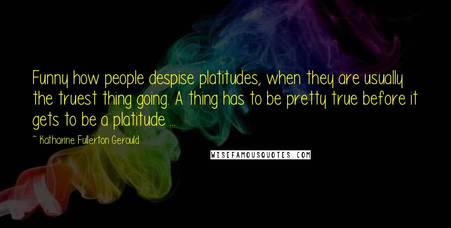 Katharine Fullerton Gerould Quotes: Funny how people despise platitudes, when they are usually the truest thing going. A thing has to be pretty true before it gets to be a platitude ...