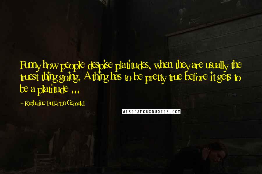 Katharine Fullerton Gerould Quotes: Funny how people despise platitudes, when they are usually the truest thing going. A thing has to be pretty true before it gets to be a platitude ...