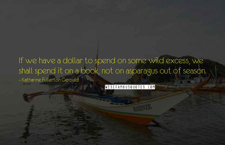 Katharine Fullerton Gerould Quotes: If we have a dollar to spend on some wild excess, we shall spend it on a book, not on asparagus out of season.