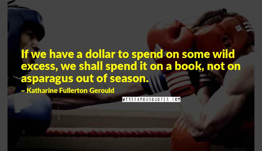 Katharine Fullerton Gerould Quotes: If we have a dollar to spend on some wild excess, we shall spend it on a book, not on asparagus out of season.