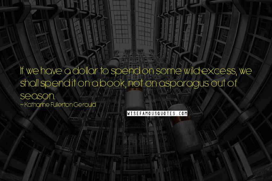 Katharine Fullerton Gerould Quotes: If we have a dollar to spend on some wild excess, we shall spend it on a book, not on asparagus out of season.