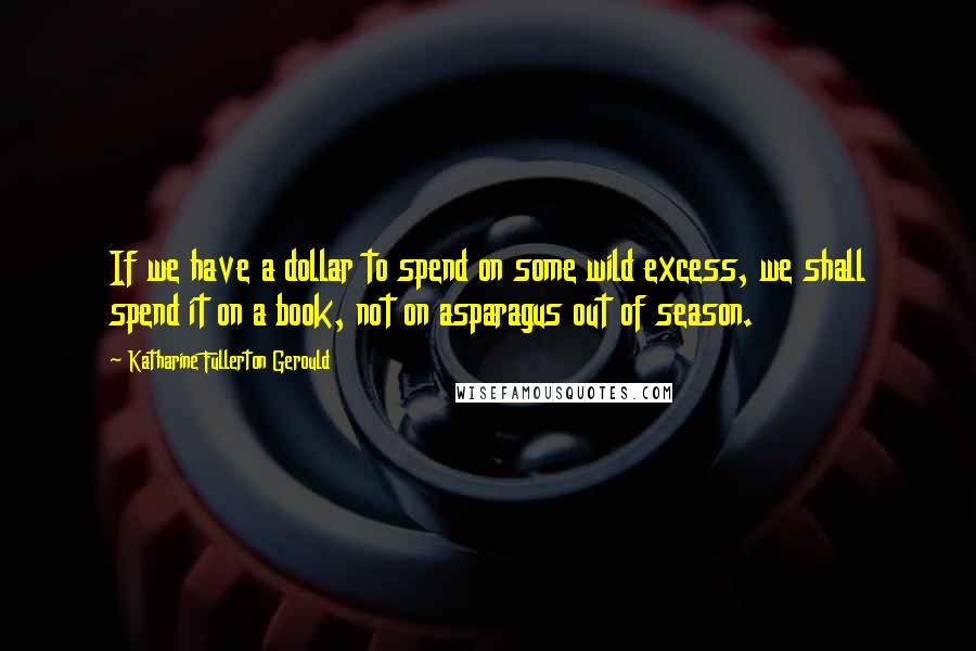 Katharine Fullerton Gerould Quotes: If we have a dollar to spend on some wild excess, we shall spend it on a book, not on asparagus out of season.