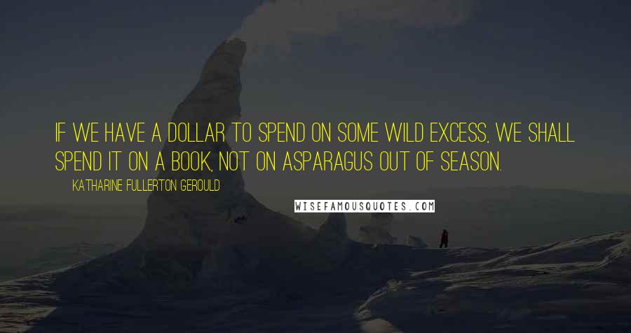 Katharine Fullerton Gerould Quotes: If we have a dollar to spend on some wild excess, we shall spend it on a book, not on asparagus out of season.
