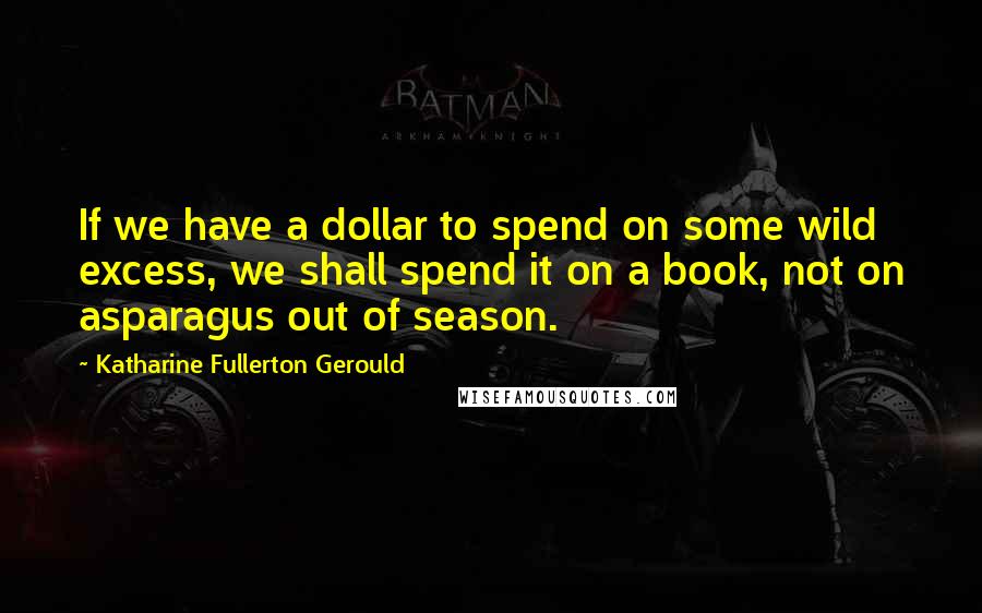 Katharine Fullerton Gerould Quotes: If we have a dollar to spend on some wild excess, we shall spend it on a book, not on asparagus out of season.