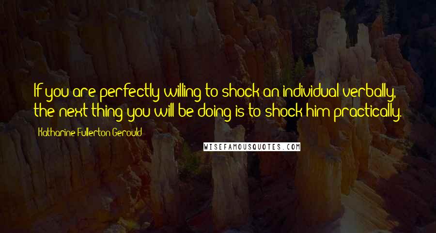 Katharine Fullerton Gerould Quotes: If you are perfectly willing to shock an individual verbally, the next thing you will be doing is to shock him practically.