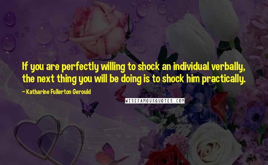 Katharine Fullerton Gerould Quotes: If you are perfectly willing to shock an individual verbally, the next thing you will be doing is to shock him practically.