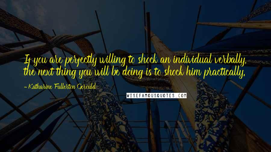 Katharine Fullerton Gerould Quotes: If you are perfectly willing to shock an individual verbally, the next thing you will be doing is to shock him practically.