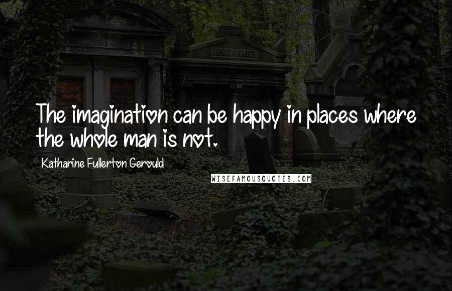 Katharine Fullerton Gerould Quotes: The imagination can be happy in places where the whole man is not.