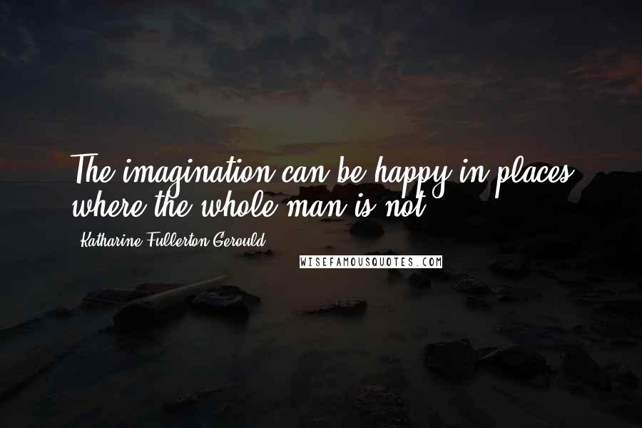 Katharine Fullerton Gerould Quotes: The imagination can be happy in places where the whole man is not.
