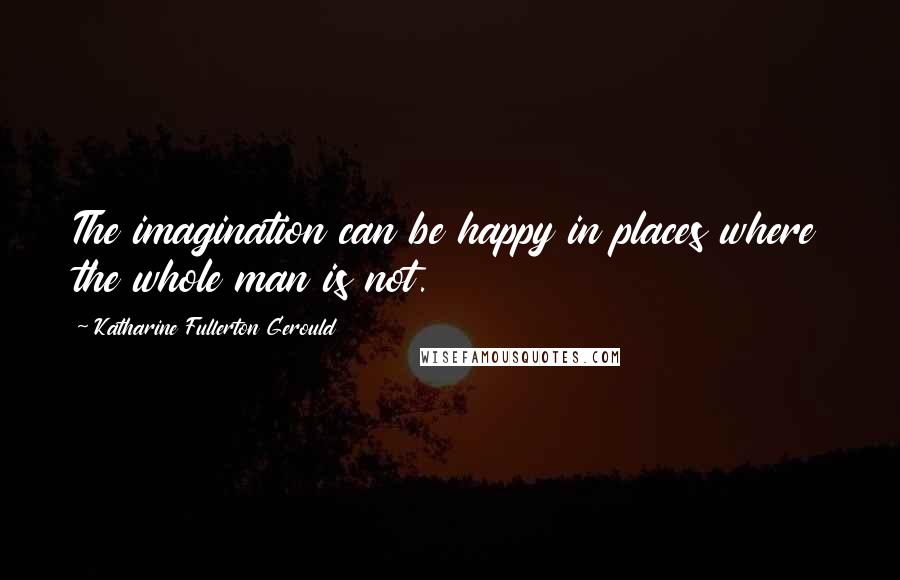 Katharine Fullerton Gerould Quotes: The imagination can be happy in places where the whole man is not.