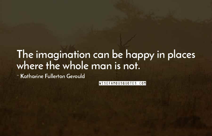 Katharine Fullerton Gerould Quotes: The imagination can be happy in places where the whole man is not.