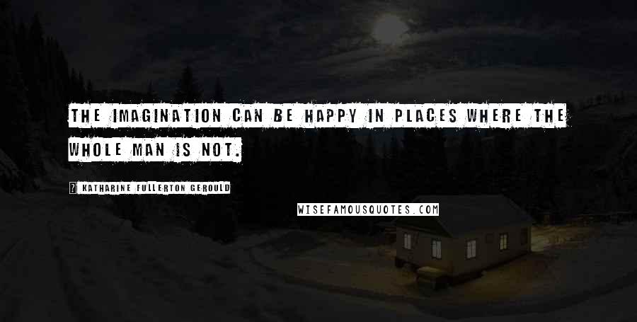 Katharine Fullerton Gerould Quotes: The imagination can be happy in places where the whole man is not.