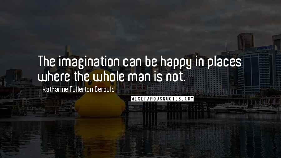 Katharine Fullerton Gerould Quotes: The imagination can be happy in places where the whole man is not.