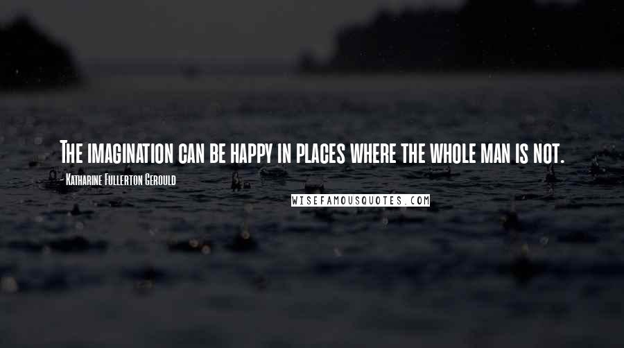 Katharine Fullerton Gerould Quotes: The imagination can be happy in places where the whole man is not.