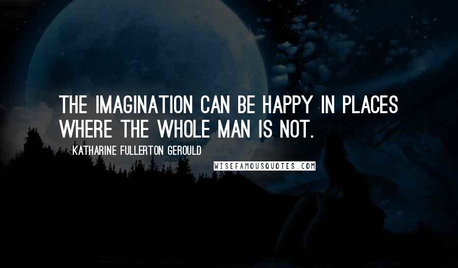 Katharine Fullerton Gerould Quotes: The imagination can be happy in places where the whole man is not.