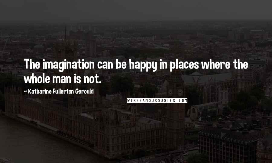 Katharine Fullerton Gerould Quotes: The imagination can be happy in places where the whole man is not.