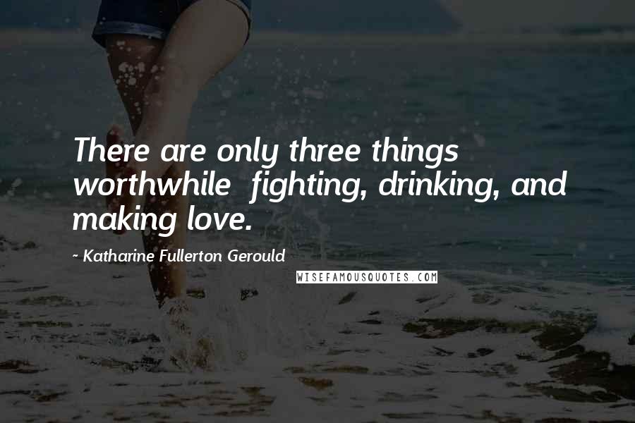 Katharine Fullerton Gerould Quotes: There are only three things worthwhile  fighting, drinking, and making love.