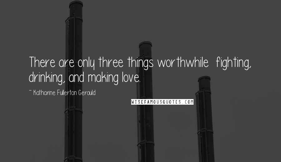 Katharine Fullerton Gerould Quotes: There are only three things worthwhile  fighting, drinking, and making love.