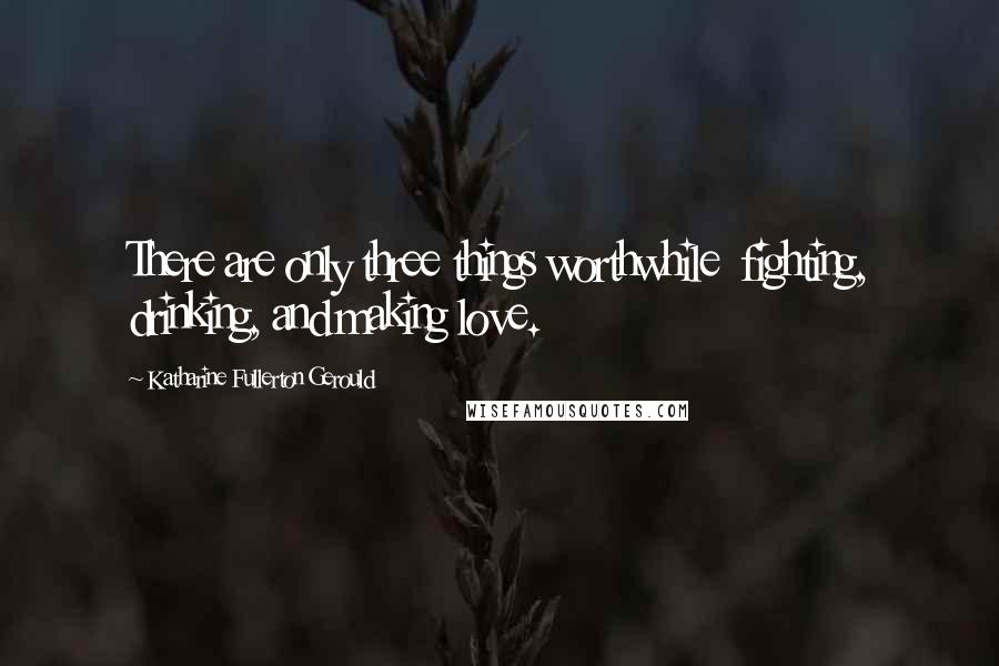 Katharine Fullerton Gerould Quotes: There are only three things worthwhile  fighting, drinking, and making love.