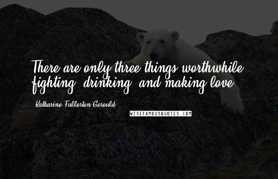 Katharine Fullerton Gerould Quotes: There are only three things worthwhile  fighting, drinking, and making love.